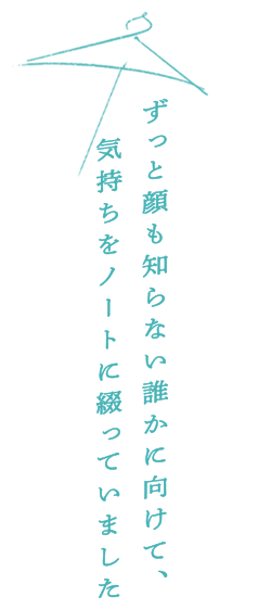 ずっと顔も知らない誰かに向けて、気持ちをノートに綴っていました